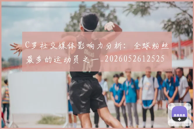 C罗社交媒体影响力分析:全球粉丝最多的运动员之一_20260526125251