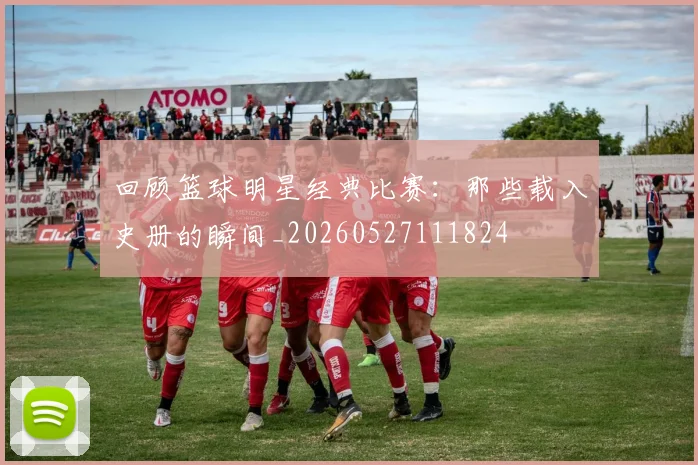 回顾篮球明星经典比赛：那些载入史册的瞬间_20260527111824