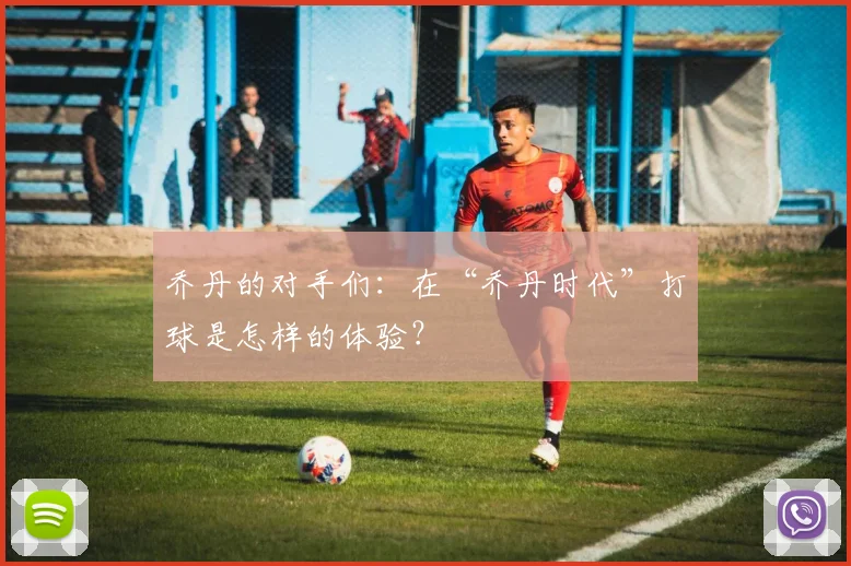 乔丹的对手们：在“乔丹时代”打球是怎样的体验？
