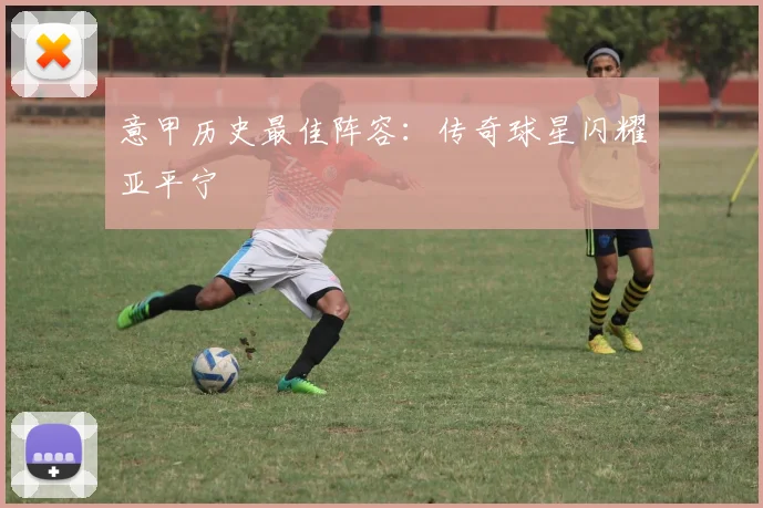 意甲历史最佳阵容：传奇球星闪耀亚平宁