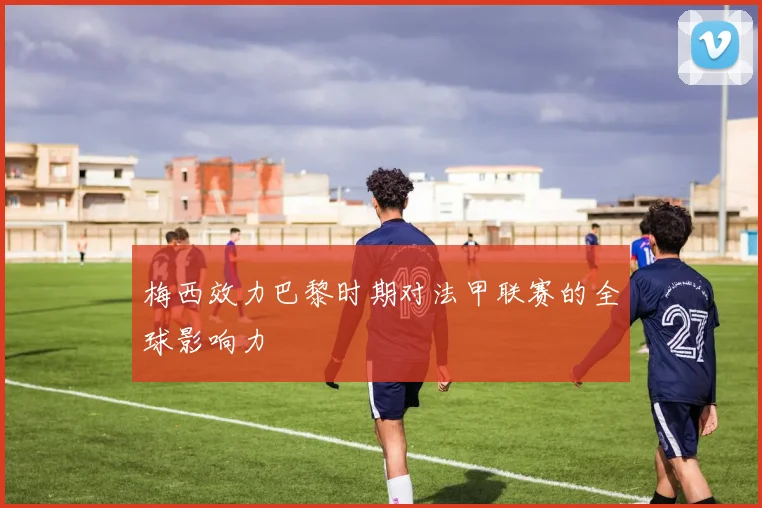 梅西效力巴黎时期对法甲联赛的全球影响力