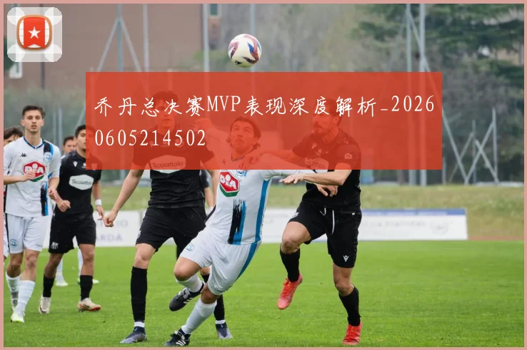 乔丹总决赛MVP表现深度解析_20260605214502
