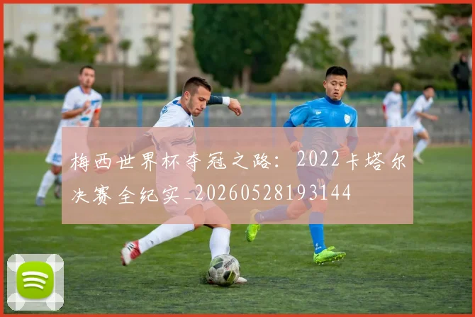 梅西世界杯夺冠之路：2022卡塔尔决赛全纪实_20260528193144