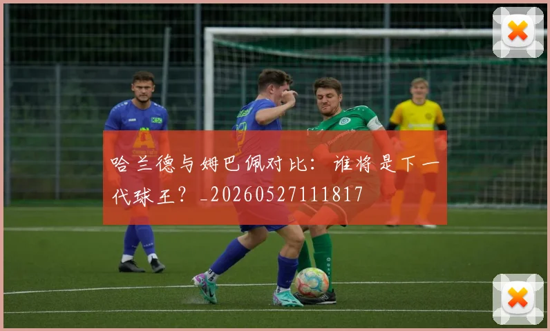 哈兰德与姆巴佩对比:谁将是下一代球王?_20260527111817