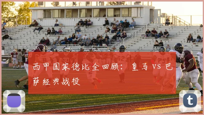 西甲国家德比全回顾：皇马 vs 巴萨经典战役