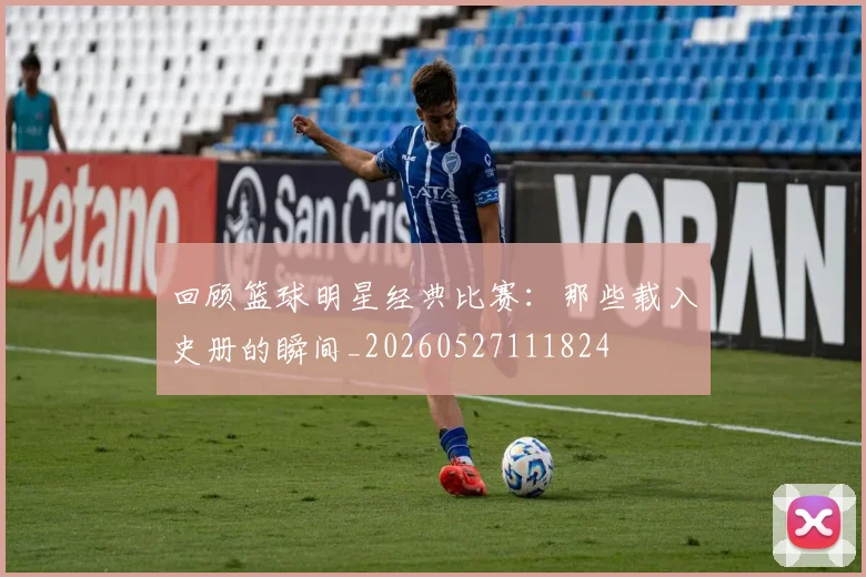 回顾篮球明星经典比赛：那些载入史册的瞬间_20260527111824