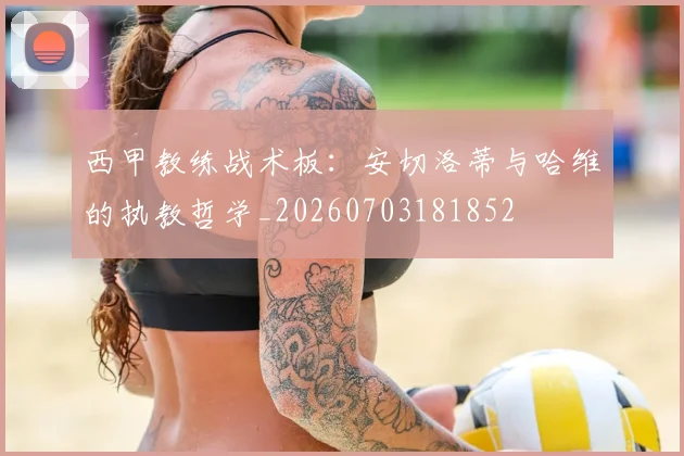 西甲教练战术板：安切洛蒂与哈维的执教哲学_20260703181852